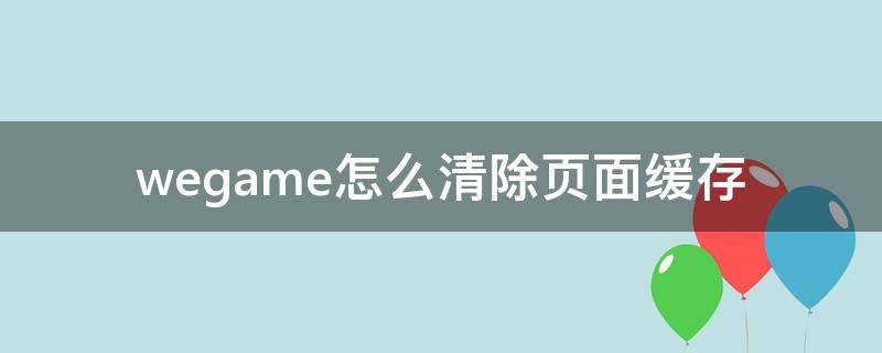 wegame怎么清除頁面緩存（wegame緩存文件在哪里）