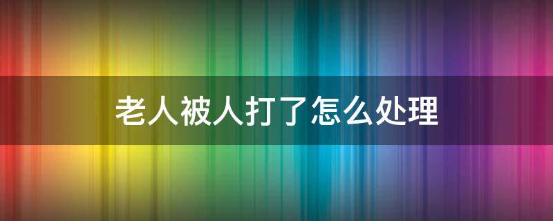 老人被人打了怎么处理（老人被打如何处理）