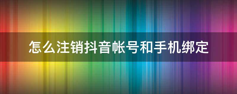 怎么注销抖音帐号和手机绑定 怎么注销抖音帐号和手机绑定还能恢复吗