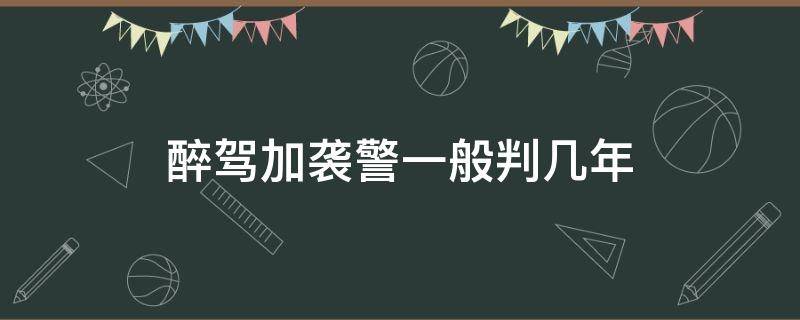 醉驾加袭警一般判几年 醉驾加袭警判几年拘役