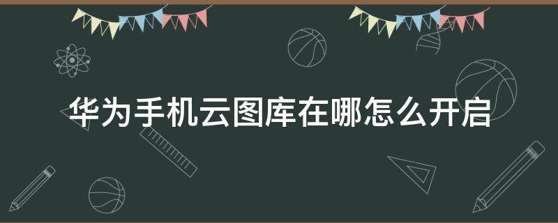 华为手机云图库在哪怎么开启（华为云图库关闭再开启怎么找不到了）