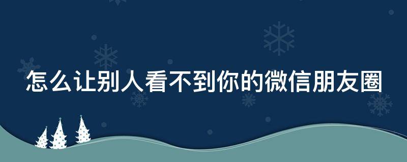 怎么让别人看不到你的微信朋友圈（怎么让别人看不到你微信朋友圈的评论）