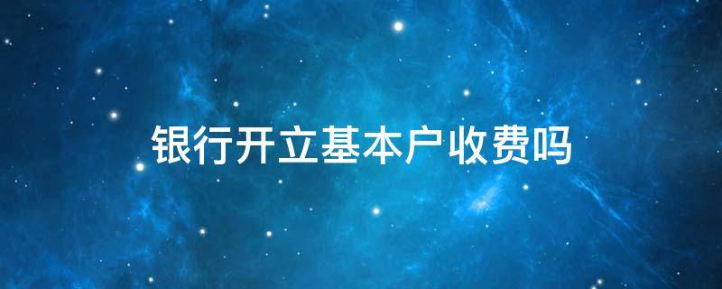 银行开立基本户收费吗 银行开立基本户需要收费吗