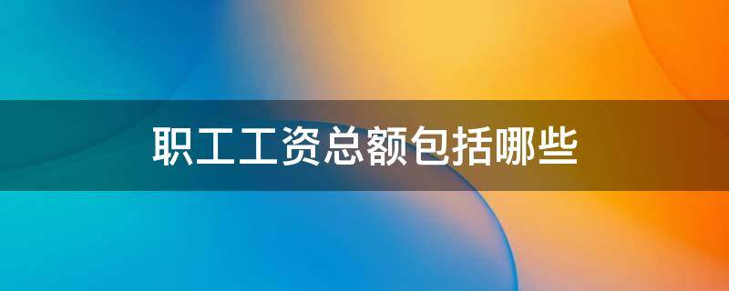 职工工资总额包括哪些 企业职工工资总额包括哪些