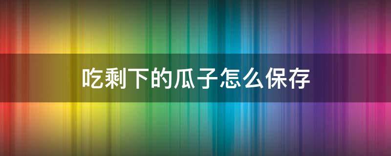 吃剩下的瓜子怎么保存（賣不完的瓜子怎樣保存）