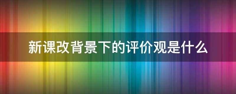 新課改背景下的評價觀是什么 簡述新課改背景下的評價觀