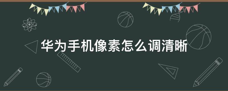 華為手機(jī)像素怎么調(diào)清晰（怎么調(diào)華為手機(jī)像素的清晰度）