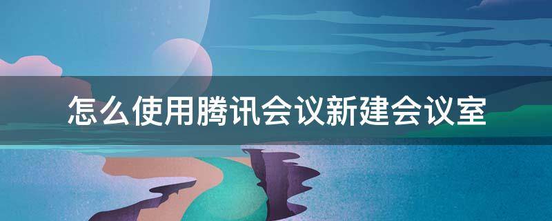 怎么使用腾讯会议新建会议室（腾讯会议怎么加入会议室）