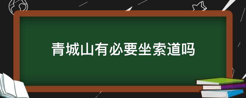 青城山有必要坐索道吗（青城山上山坐索道还是下山坐索道）