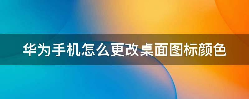 华为手机怎么更改桌面图标颜色（华为手机怎么更改桌面图标颜色背景）