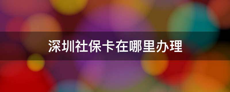 深圳社保卡在哪里办理 深圳社保卡在哪里办理流程