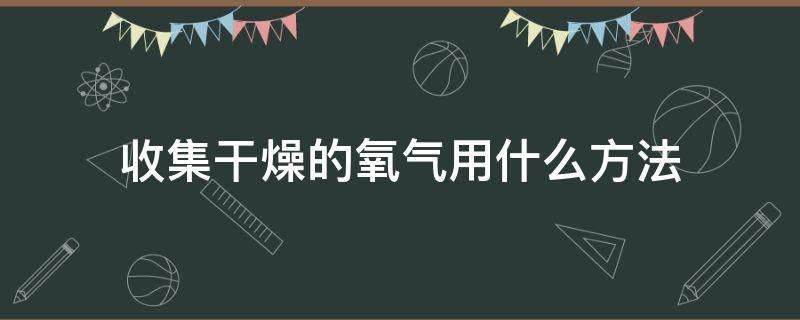 收集干燥的氧气用什么方法（收集干燥的氧气的方法）