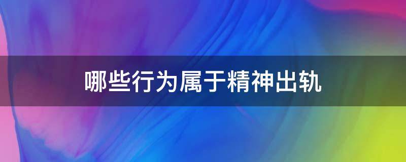 哪些行为属于精神出轨（什么行为属于精神出轨）