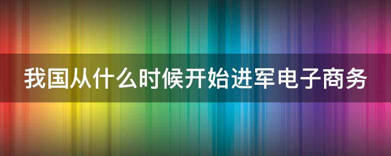 我國(guó)從什么時(shí)候開始進(jìn)軍電子商務(wù)（我國(guó)從什么時(shí)候開始進(jìn)軍電子商務(wù)城市）