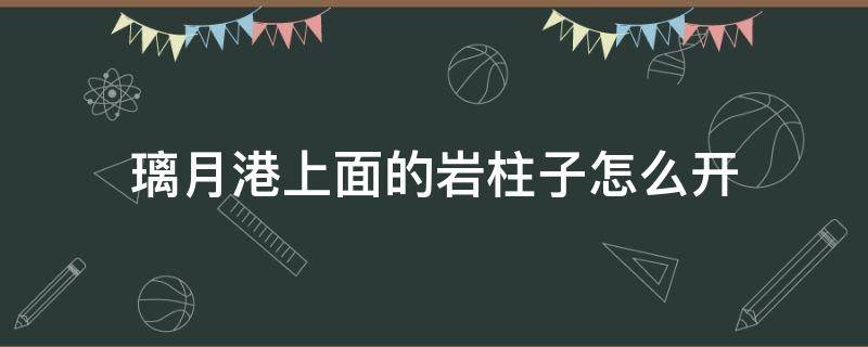 璃月港上面的岩柱子怎么开 璃月港上方的岩石柱