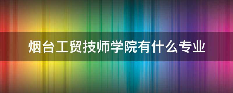 煙臺工貿(mào)技師學(xué)院有什么專業(yè) 煙臺工貿(mào)技校有什么專業(yè)