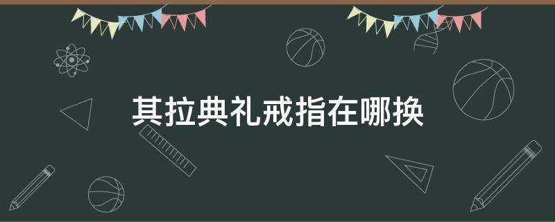 其拉典礼戒指在哪换（其拉典礼戒指换取需要什么）