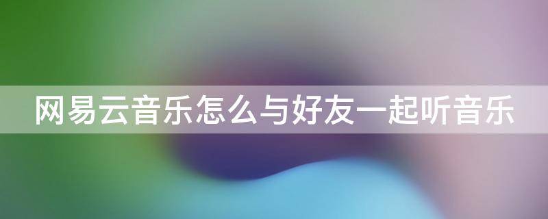 网易云音乐怎么与好友一起听音乐（网易云音乐怎么与好友一起听音乐歌单）