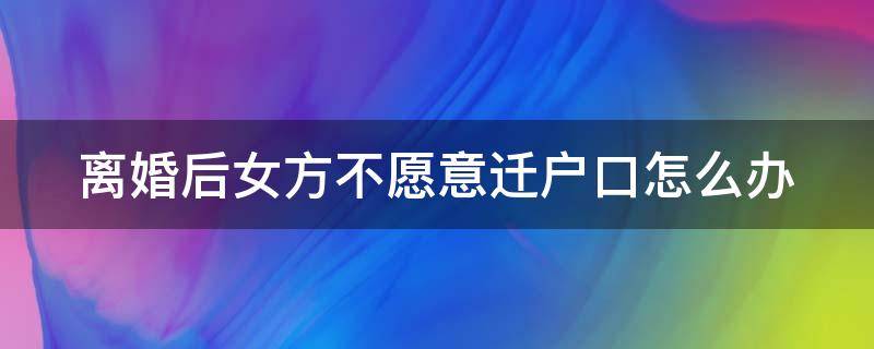 离婚后女方不愿意迁户口怎么办 离婚以后女方不愿意迁户口怎么办