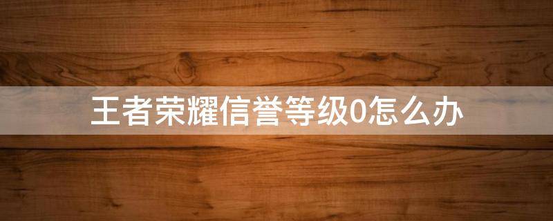 王者荣耀信誉等级0怎么办（王者信誉等级为0怎么办）