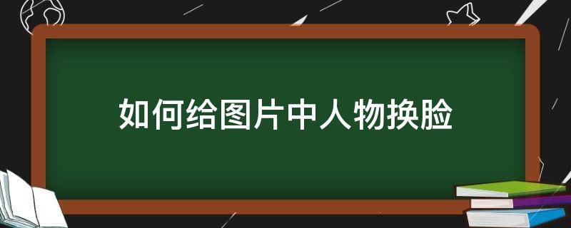 如何给图片中人物换脸（怎么给图片上的人换脸）