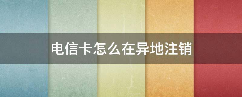 电信卡怎么在异地注销 电信卡怎样异地注销