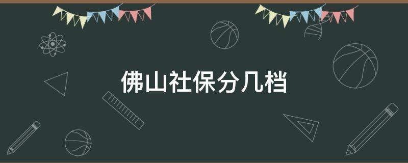 佛山社保分几档（佛山社保分几档每档多少钱）