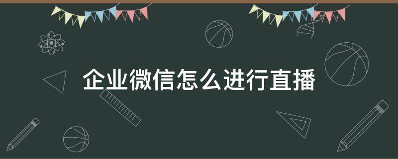 企业微信怎么进行直播（企业微信如何进行直播）