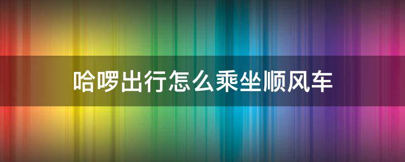 哈啰出行怎么乘坐顺风车（哈啰出行怎么用顺风车）