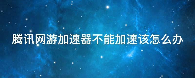 腾讯网游加速器不能加速该怎么办 腾讯网游加速器打不开游戏