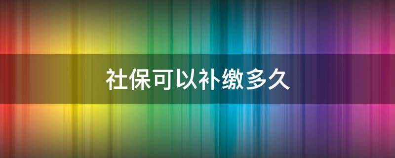 社保可以补缴多久（社保可以补缴多久之内的）