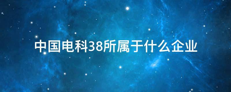 中国电科38所属于什么企业 中国电科48所属什么性质企业