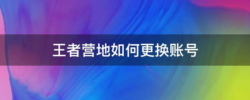 王者營地如何更換賬號（王者營地怎么切換游戲賬號）