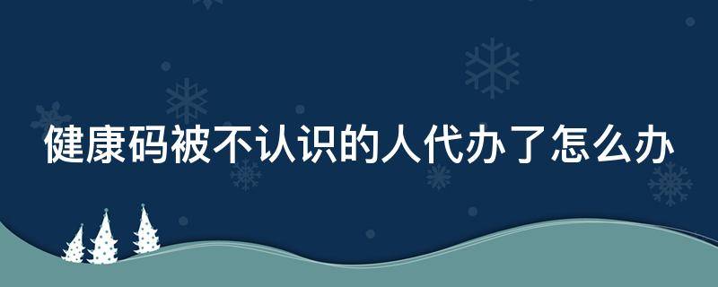 健康碼被不認(rèn)識(shí)的人代辦了怎么辦（健康碼被不認(rèn)識(shí)的人代辦了怎么辦呢）