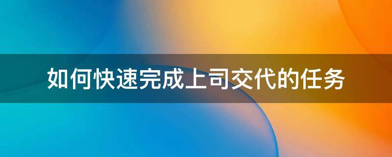 如何快速完成上司交代的任务（怎样完成领导交代的任务）