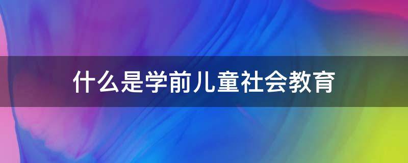 什么是学前儿童社会教育 什么是学前儿童社会教育发展性评价?