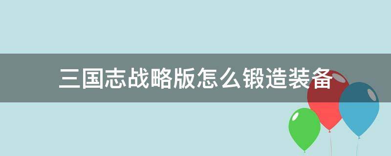 三國(guó)志戰(zhàn)略版怎么鍛造裝備（三國(guó)志戰(zhàn)略版鍛造裝備屬性）