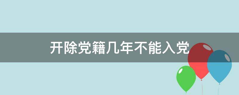 開除黨籍幾年不能入黨（開除黨籍幾年不可以入黨）