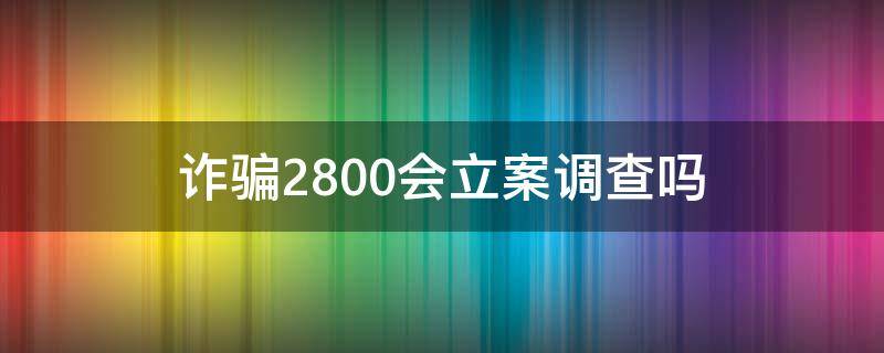 诈骗2800会立案调查吗 被骗2800能立案吗