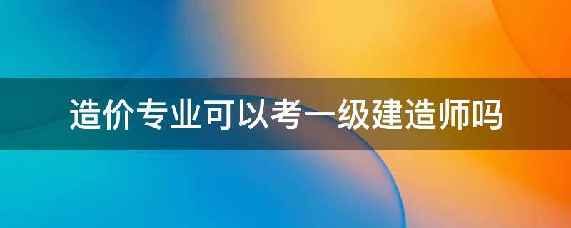 造价专业可以考一级建造师吗 一级建造师可以考造价师吗