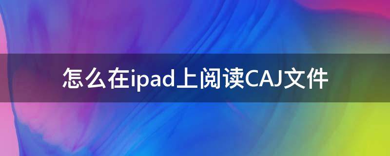 怎么在ipad上阅读CAJ文件 如何在ipad上阅读caj文件