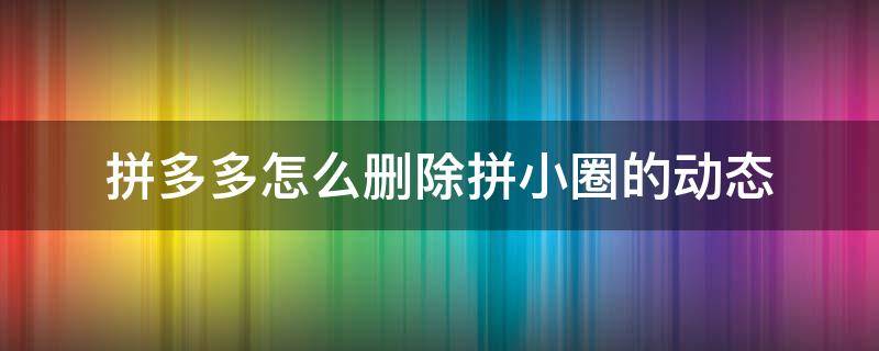 拼多多怎么刪除拼小圈的動態(tài)（拼多多拼小圈刪除的動態(tài)怎么恢復）