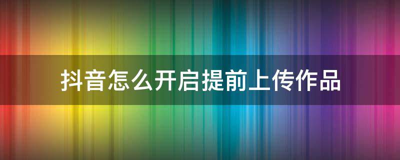 抖音怎么开启提前上传作品 抖音提前上传作品功能怎么使用