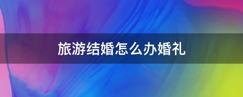 旅游结婚怎么办婚礼 结婚不典礼旅游结婚流程