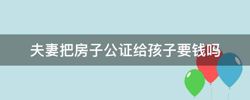 夫妻把房子公证给孩子要钱吗（夫妻财产可以公证给孩子吗）