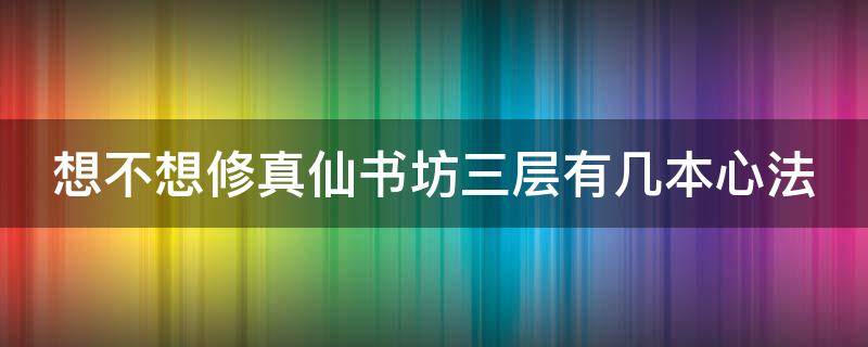 想不想修真仙书坊三层有几本心法（想不想修真仙书坊第三层有哪几本七星书）