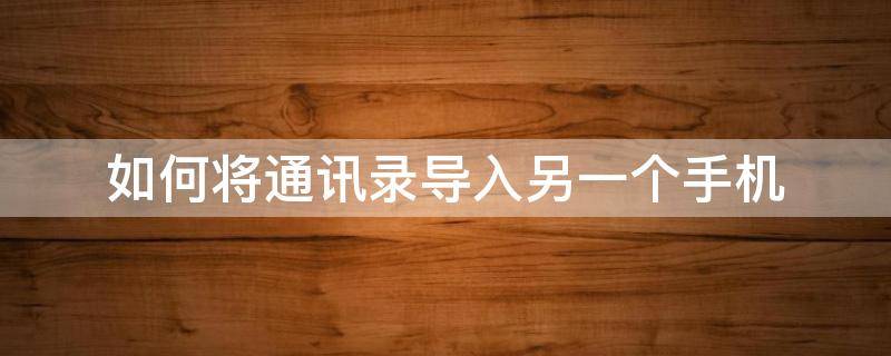 如何将通讯录导入另一个手机（怎样将手机通讯录导入另一个手机）