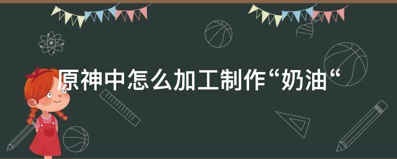 原神中怎么加工制作“奶油“（原神的加工食材怎么做）