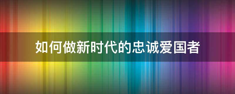 如何做新时代的忠诚爱国者（如何做新时代的忠诚爱国者1500论文）