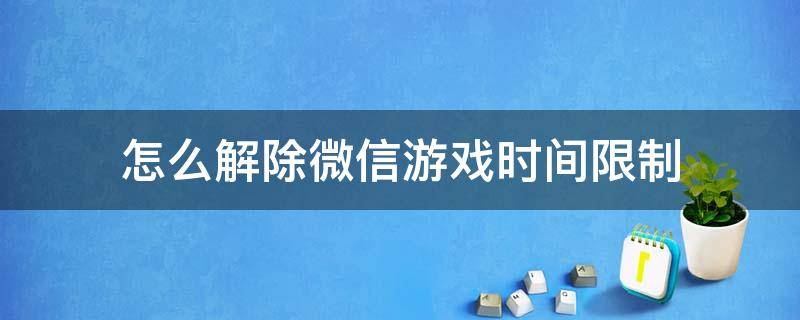 怎么解除微信游戏时间限制 如何解除微信游戏时间限制